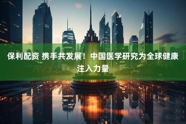 保利配资 携手共发展！中国医学研究为全球健康注入力量