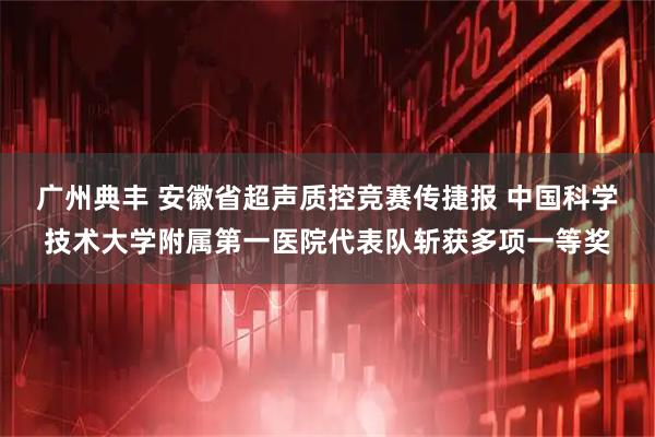 广州典丰 安徽省超声质控竞赛传捷报 中国科学技术大学附属第一医院代表队斩获多项一等奖