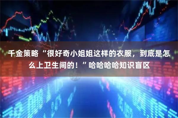 千金策略 “很好奇小姐姐这样的衣服，到底是怎么上卫生间的！”哈哈哈哈知识盲区