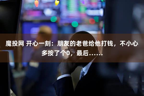 魔投网 开心一刻：朋友的老爸给他打钱，不小心多按了个0，最后……