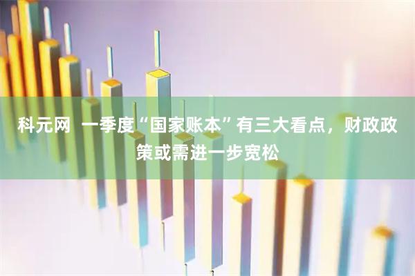 科元网  一季度“国家账本”有三大看点，财政政策或需进一步宽松