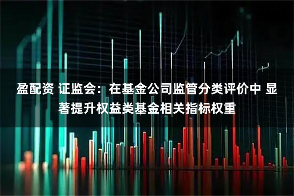 盈配资 证监会：在基金公司监管分类评价中 显著提升权益类基金相关指标权重