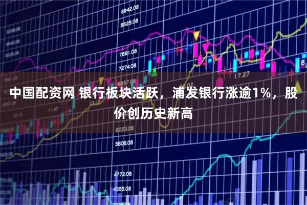 中国配资网 银行板块活跃，浦发银行涨逾1%，股价创历史新高