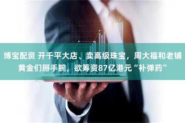 博宝配资 开千平大店、卖高级珠宝，周大福和老铺黄金们掰手腕，欲筹资87亿港元“补弹药”