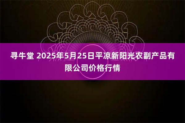 寻牛堂 2025年5月25日平凉新阳光农副产品有限公司价格行情