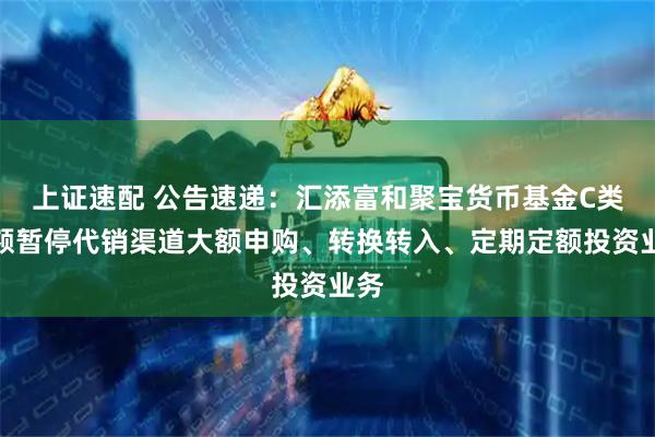 上证速配 公告速递：汇添富和聚宝货币基金C类份额暂停代销渠道大额申购、转换转入、定期定额投资业务