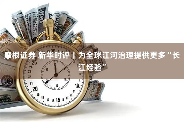 摩根证券 新华时评丨为全球江河治理提供更多“长江经验”