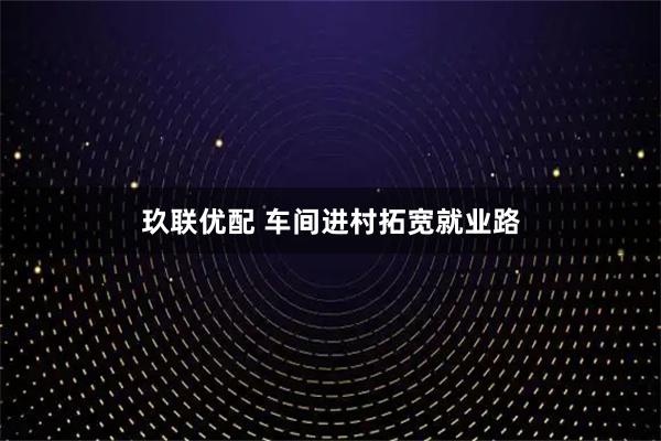 玖联优配 车间进村拓宽就业路