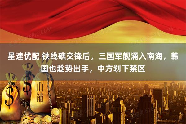 星速优配 铁线礁交锋后，三国军舰涌入南海，韩国也趁势出手，中方划下禁区