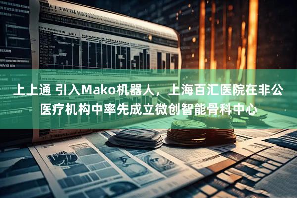 上上通 引入Mako机器人，上海百汇医院在非公医疗机构中率先成立微创智能骨科中心