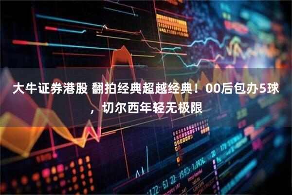 大牛证券港股 翻拍经典超越经典！00后包办5球，切尔西年轻无极限
