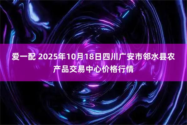 爱一配 2025年10月18日四川广安市邻水县农产品交易中心价格行情
