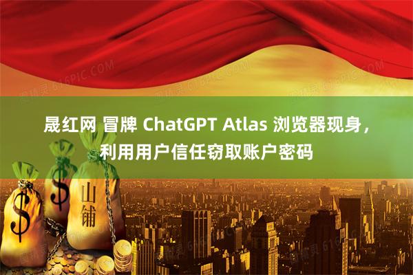 晟红网 冒牌 ChatGPT Atlas 浏览器现身，利用用户信任窃取账户密码