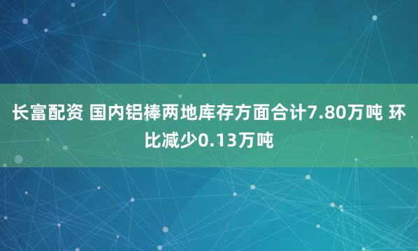 长富配资 国内铝棒两地库存方面合计7.80万吨 环比减少0.13万吨