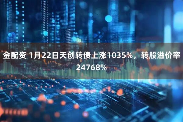 金配资 1月22日天创转债上涨1035%，转股溢价率24768%