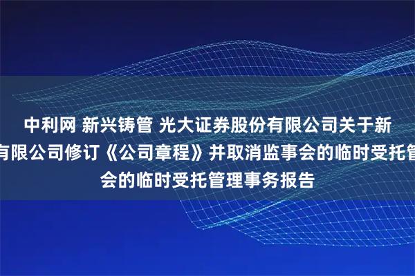 中利网 新兴铸管 光大证券股份有限公司关于新兴铸管股份有限公司修订《公司章程》并取消监事会的临时受托管理事务报告