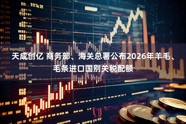 天成创亿 商务部、海关总署公布2026年羊毛、毛条进口国别关税配额