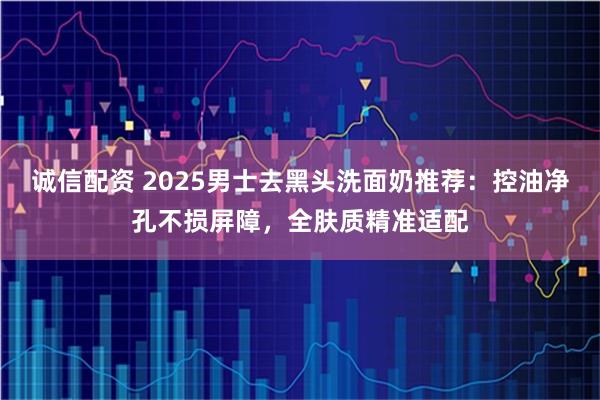 诚信配资 2025男士去黑头洗面奶推荐：控油净孔不损屏障，全肤质精准适配