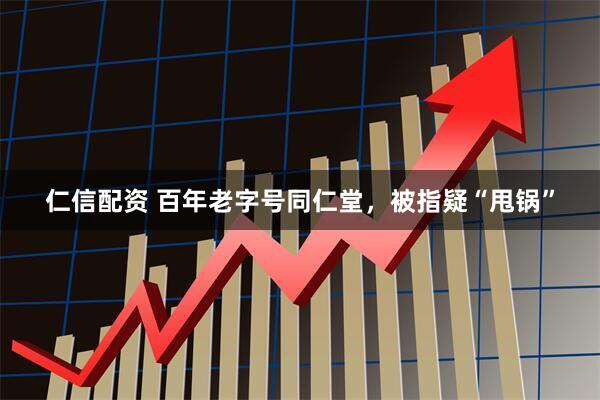 仁信配资 百年老字号同仁堂，被指疑“甩锅”