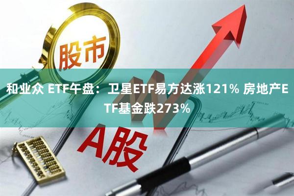 和业众 ETF午盘：卫星ETF易方达涨121% 房地产ETF基金跌273%