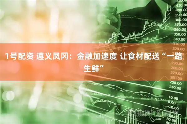 1号配资 遵义凤冈：金融加速度 让食材配送“一路生鲜”