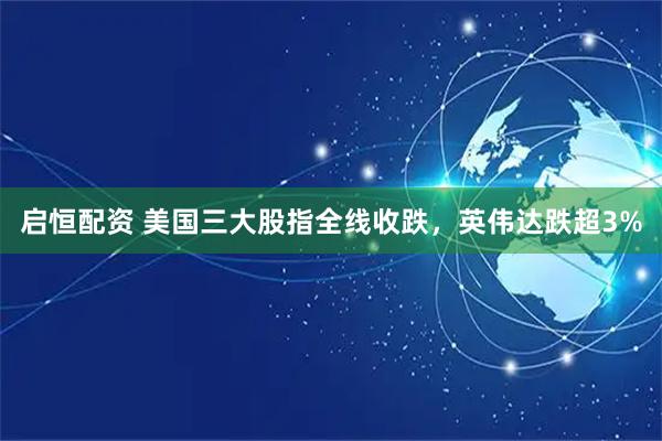 启恒配资 美国三大股指全线收跌，英伟达跌超3%