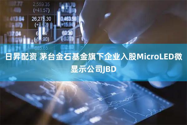 日昇配资 茅台金石基金旗下企业入股MicroLED微显示公司JBD