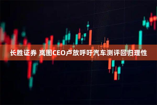 长胜证券 岚图CEO卢放呼吁汽车测评回归理性
