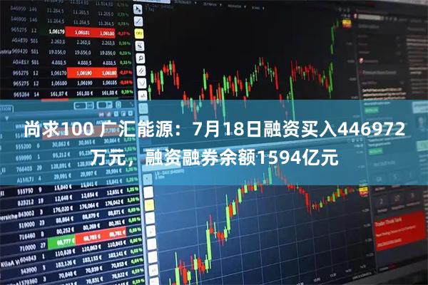 尚求100 广汇能源:7月18日融资买入446972万元,融资融券余额1594亿元