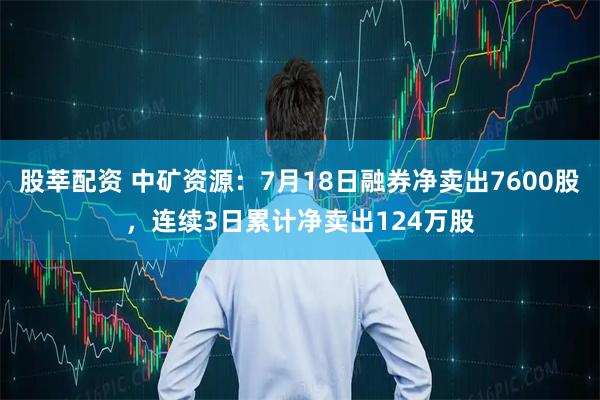 股莘配资 中矿资源：7月18日融券净卖出7600股，连续3日累计净卖出124万股