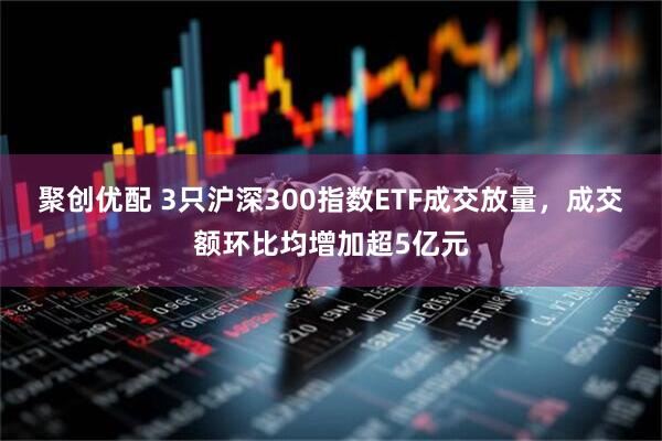聚创优配 3只沪深300指数ETF成交放量，成交额环比均增加超5亿元