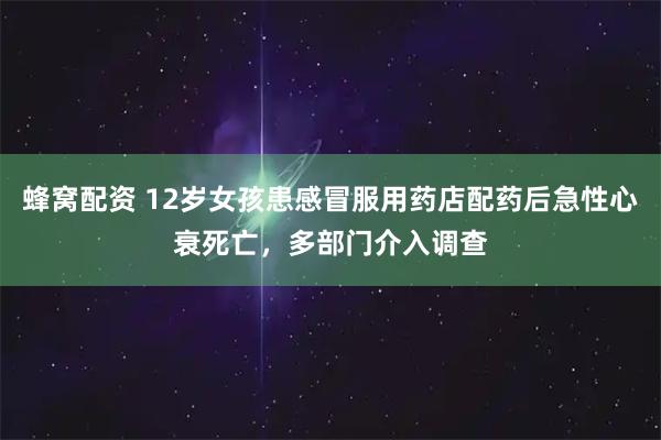蜂窝配资 12岁女孩患感冒服用药店配药后急性心衰死亡，多部门介入调查