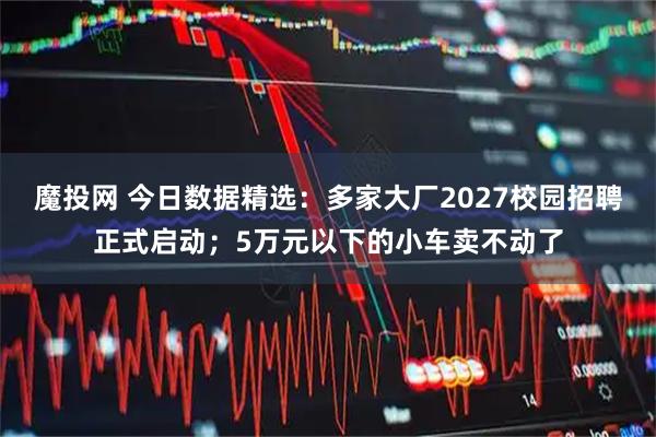 魔投网 今日数据精选：多家大厂2027校园招聘正式启动；5万元以下的小车卖不动了
