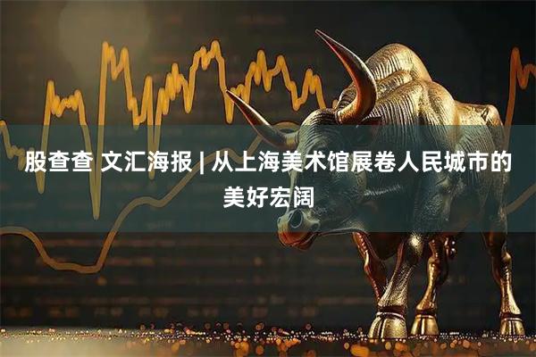 股查查 文汇海报 | 从上海美术馆展卷人民城市的美好宏阔