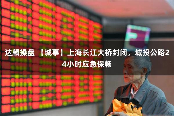 达麟操盘 【城事】上海长江大桥封闭，城投公路24小时应急保畅