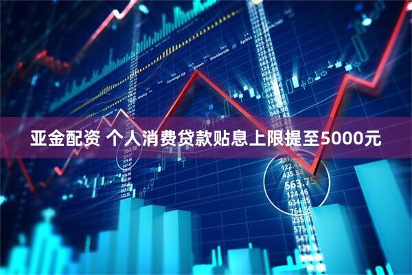 亚金配资 个人消费贷款贴息上限提至5000元